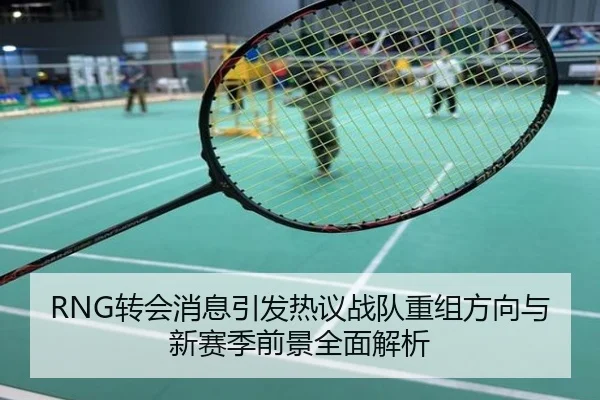 RNG转会消息引发热议战队重组方向与新赛季前景全面解析