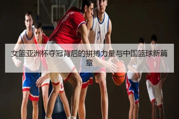 女篮亚洲杯夺冠背后的拼搏力量与中国篮球新篇章