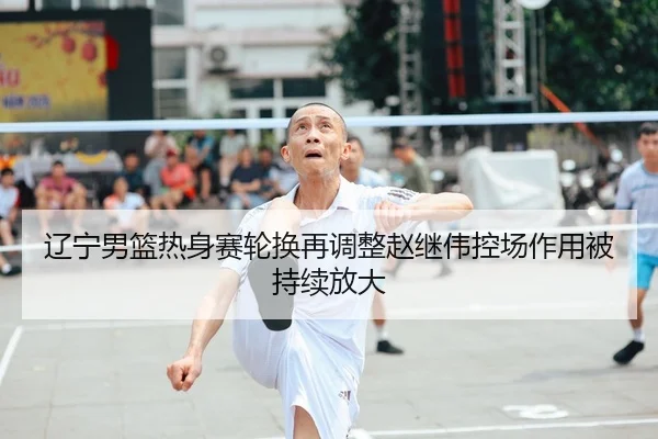 辽宁男篮热身赛轮换再调整赵继伟控场作用被持续放大