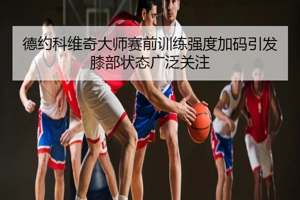 德约科维奇大师赛前训练强度加码引发膝部状态广泛关注